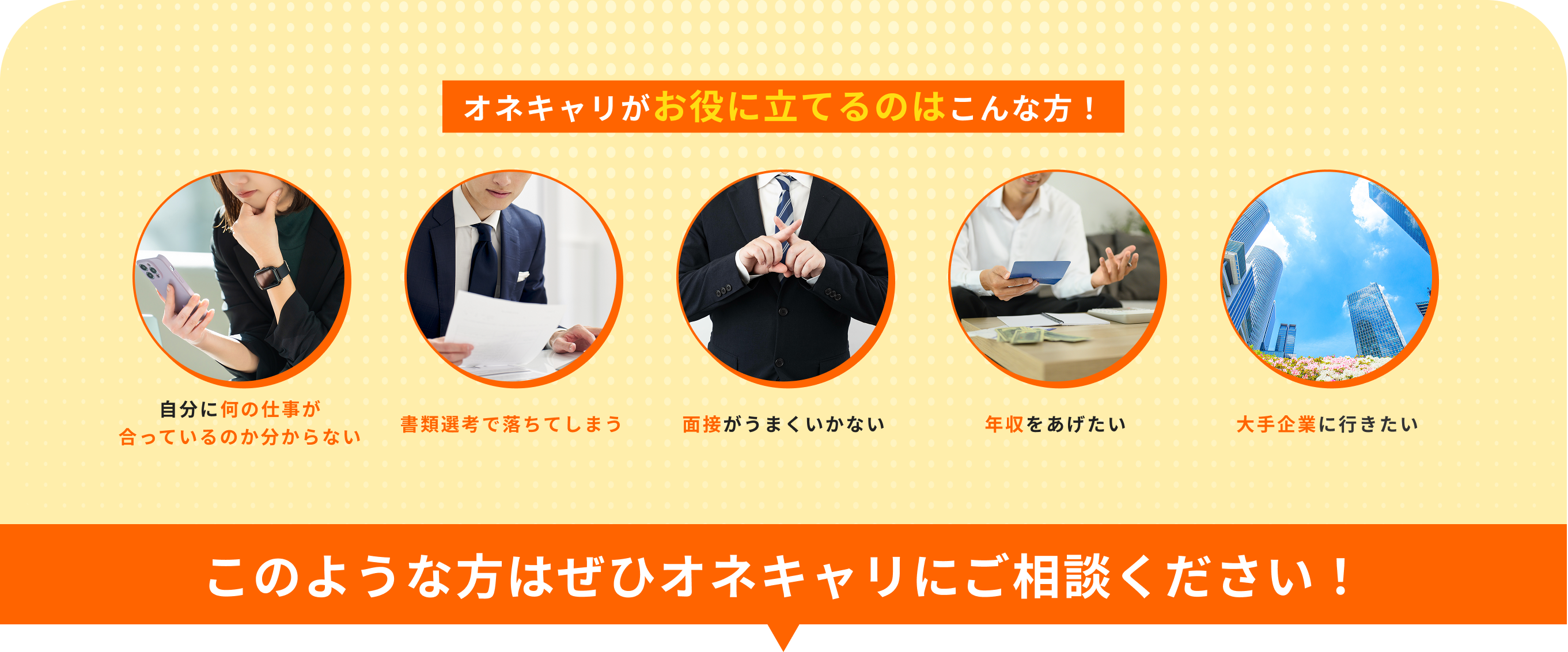 オネキャリがお役に立てるのはこんな方！自分に何の仕事が合っているのか分からない・書類選考で落ちてしまう・面接がうまくいかない・年収をあげたい・大手企業に行きたい