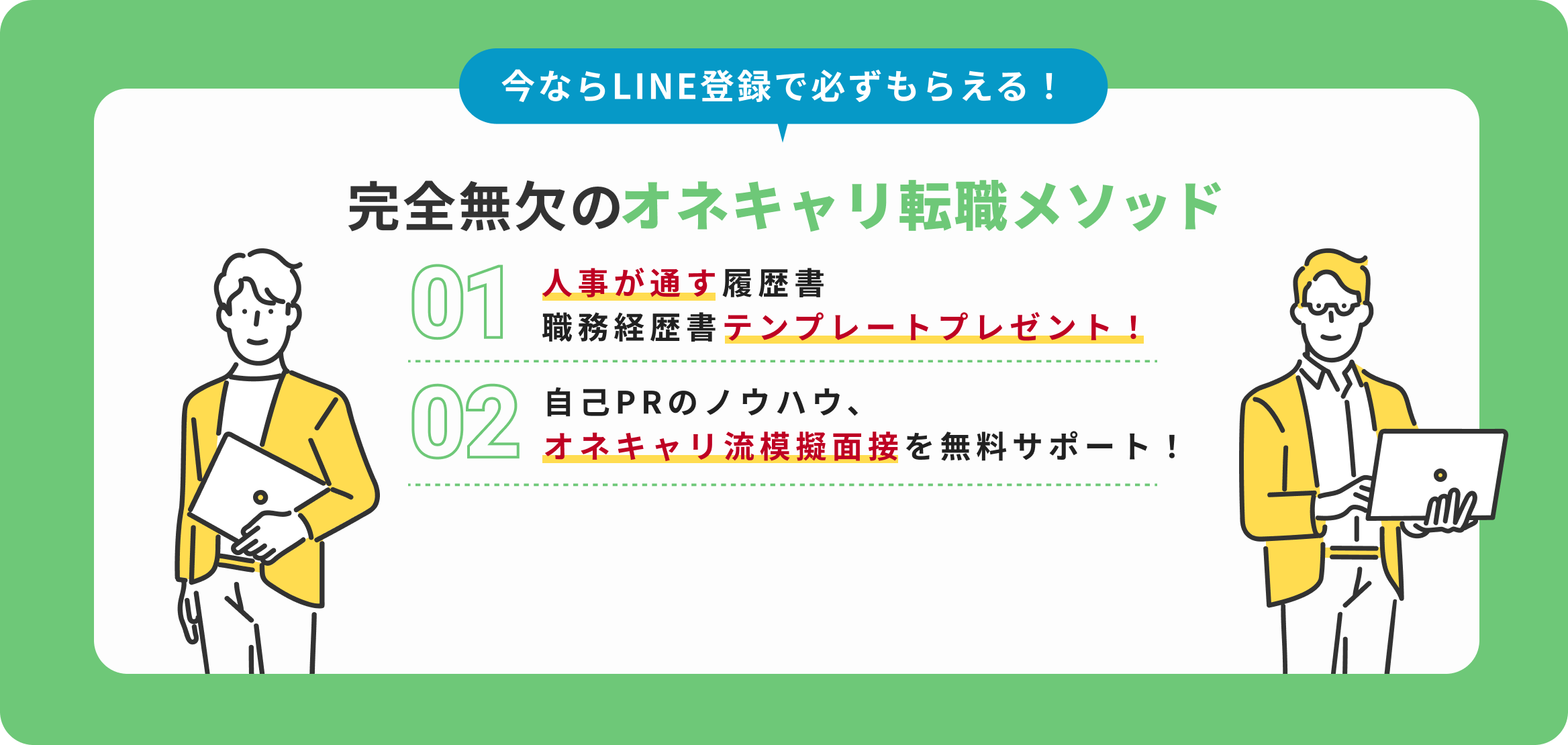 今ならLINE登録で必ずもらえる！完全無欠のオネキャリメソッド｜1.人事が唸る履歴書・職務経歴書テンプレートプレゼント！2.面接はこう切り返せ！内定者続出の50の面接問答集！3.自己PRのノウハウ、吉田流模擬面接を無料サポート！