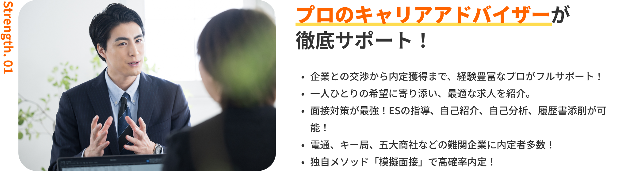 プロのキャリアアドバイザーが徹底サポート！｜企業との交渉から内定獲得まで、経験豊富なプロがフルサポート！・一人ひとりの希望に寄り添い、最適な求人を紹介。・面接対策が最強！ESの指導、自己紹介、自己分析、履歴書添削が可能！・電通、キー局、商社などの難関企業に内定者多数！・独自メソッド「模擬面接」で高確率内定！