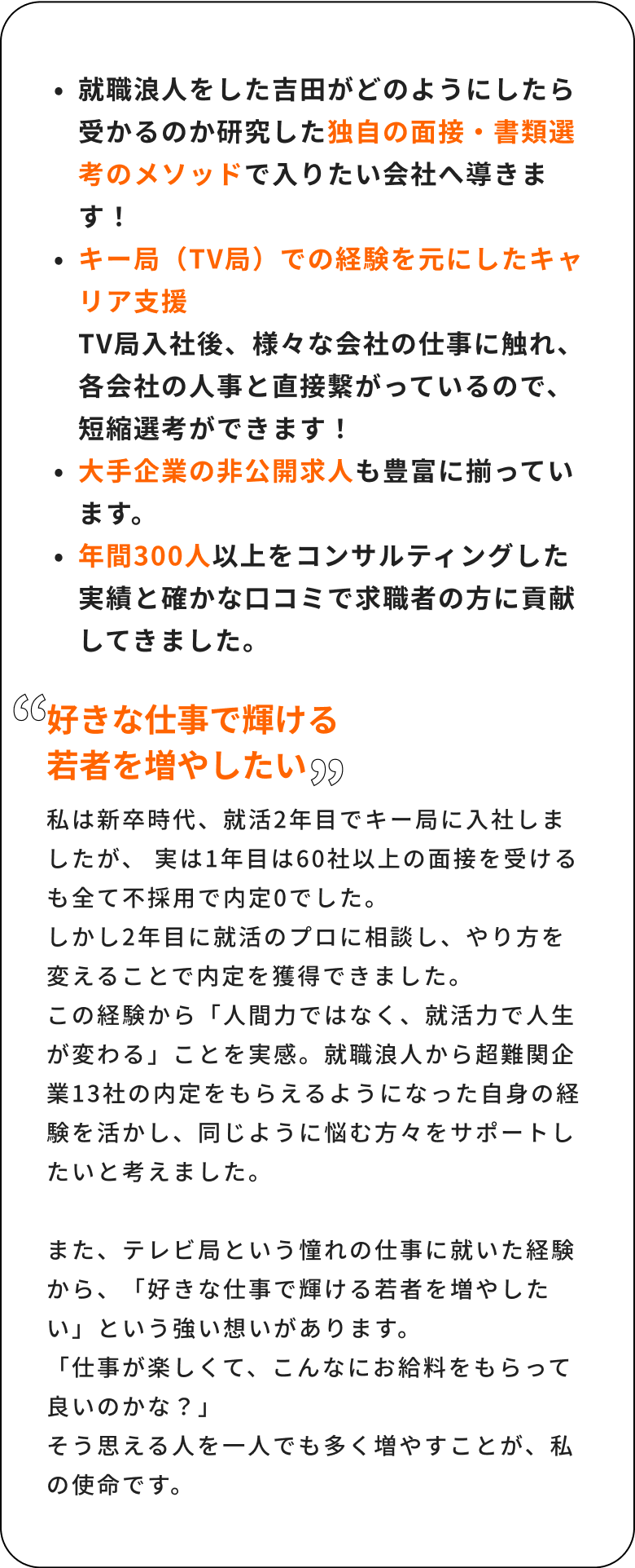 就職浪人をした吉田がどのようにしたら受かるのか研修した独自の面接・書類選考のメソッドで入りたい会社へのロードマップを導きます！キー局（TV局）での経験を元にしたキャリア支援TV局入社後、様々な会社の人事に触れ、各会社の人事と直接繋がっているので、短縮選考ができます！非公開求人も豊富に揃っています。年間300人の求職者をコンサルティングした実績と確かな口コミで求職者の方に貢献してきました。