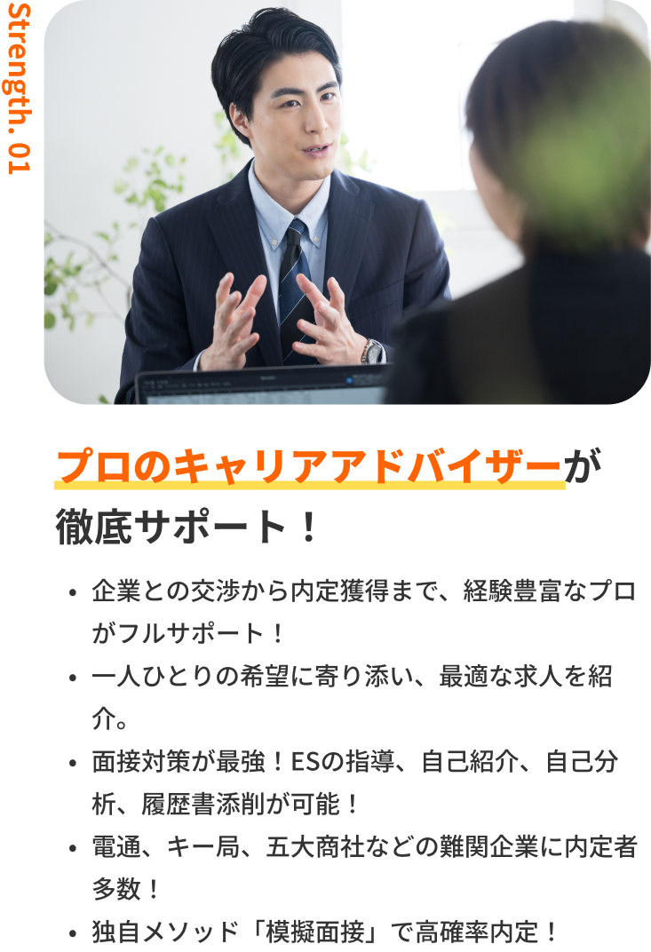 プロのキャリアアドバイザーが徹底サポート！｜企業との交渉から内定獲得まで、経験豊富なプロがフルサポート！・一人ひとりの希望に寄り添い、最適な求人を紹介。・面接対策が最強！ESの指導、自己紹介、自己分析、履歴書添削が可能！・電通、キー局、商社などの難関企業に内定者多数！・独自メソッド「模擬面接」で高確率内定！