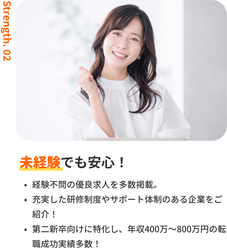 未経験でも安心！｜経験不問の優良求人を多数掲載。・充実した研修制度やサポート体制のある企業をご紹介！・第二新卒向けに特化し、年収400万〜800万円の転職成功実績多数！