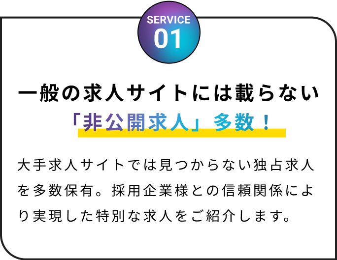 一般の求人サイトには載らない「非公開求人」多数！大手求人サイトでは見つからない独占求人を多数保有。採用企業様との信頼関係により実現した特別な求人をご紹介します。